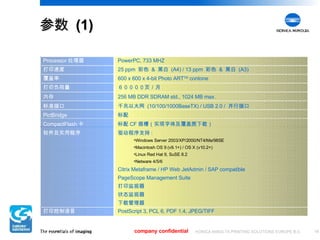 参数  (1) company confidential 驱动程序支持 : Windows Server 2003/XP/2000/NT4/Me/98SE Macintosh OS 9 (v9.1+) / OS X (v10.2+) Linux Red Hat 9, SuSE 8.2 Netware 4/5/6 Citrix Metaframe / HP Web JetAdmin / SAP compatible PageScope Management Suite 打印监视器 状态监视器 下载管理器 软件及实用程序 256 MB DDR SDRAM std., 1024 MB max. 内存 千兆以太网  (10/100/1000BaseTX) / USB 2.0 /  并行接口 标准接口 标配 PictBridge 标配 CF 插槽（实现字体及覆盖图下载） CompactFlash 卡 PostScript 3, PCL 6, PDF 1.4, JPEG/TIFF 打印控制语言 ６００００页／月 打印负荷量 600 x 600 x 4-bit Photo ART TM  contone 覆盖率 25 ppm  彩色  &  黑白  (A4) / 13 ppm  彩色  &  黑白  (A3) 打印速度 PowerPC, 733 MHZ Processor 处理器 