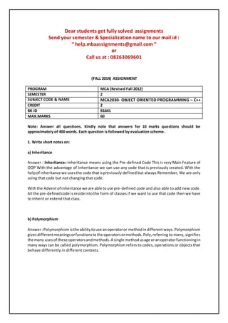 Dear students get fully solved assignments 
Send your semester & Specialization name to our mail id : 
“ help.mbaassignments@gmail.com ” 
or 
Call us at : 08263069601 
(FALL 2014) ASSIGNMENT 
PROGRAM MCA (Revised Fall 2012) 
SEMESTER 2 
SUBJECT CODE & NAME MCA2030- OBJECT ORIENTED PROGRAMMING – C++ 
CREDIT 2 
BK ID B1641 
MAX.MARKS 60 
Note: Answer all questions. Kindly note that answers for 10 marks questions should be 
approximately of 400 words. Each question is followed by evaluation scheme. 
1. Write short notes on: 
a) Inheritance 
Answer : Inheritance:-Inheritance means using the Pre-defined Code This is very Main Feature of 
OOP With the advantage of Inheritance we can use any code that is previously created. With the 
help of inheritance we uses the code that is previously defined but always Remember, We are only 
using that code but not changing that code. 
With the Advent of inheritance we are able to use pre-defined code and also able to add new code. 
All the pre-defined code is reside into the form of classes if we want to use that code then we have 
to inherit or extend that class. 
b) Polymorphism 
Answer : Polymorphism is the ability to use an operator or method in different ways. Polymorphism 
gives different meanings or functions to the operators or methods. Poly, referring to many, signifies 
the many uses of these operators and methods. A single method usage or an operator functioning in 
many ways can be called polymorphism. Polymorphism refers to codes, operations or objects that 
behave differently in different contexts. 
 