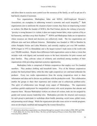 Forum on Public Policy
10
and allow them to exercise more control over the resources of the family, as well as opt out of a
bad family situation if necessary.
Two organizations, Marketplace India and SEWA (Self-Employed Women‟s
Association), are exemplary in addressing women‟s economic and social inequality.20
Both
organizations aim to ameliorate the situation of poor women; they focus on empowering women
as workers. Ela Bhatt the founder of SEWA, like Paul Farmer, decries the violence of poverty:
“poverty is wrong because it is violent; it does not respect human labor, strips a person of his or
her humanity, and takes away their freedom.”21
SEWA and Marketplace India are co-operatives
where resources are shared and decisions are collectively made. The two organizations are
different sizes and have different histories. Marketplace was founded in 1980 in Mumbai by
sisters Pushpika Freitas and Lalita Monteiro, and currently employs just over 500 members.
SEWA began in 1972 in Ahmedabad, and is the largest women‟s trade union in the world with
over 700,000 members. Despite these differences both organizations seem to share a vision that
includes work with dignity and increased access to the basic necessities for poor women and
their families. They cultivate values of solidarity and sisterhood among members of their
organizations while providing important economic opportunities.
Marketplace India is comprised of thirteen cooperatives that employ over five hundred
members. They produce clothing and household items. Five of the thirteen cooperatives
produce the hand printed fabric, while the other eight cooperatives sew and hand embroider the
products. Every two weeks representatives from the sewing cooperatives meet to share
information and ideas and to discuss any problems with the production work. This collaboration
enables the groups to share their experience and wisdom and to collectively problem-solve.
This spirit of collaboration runs through every aspect of Marketplace. The organization
combines gainful employment for marginalized women with social programs that educate and
empower them. Because Marketplace workers are almost all women, tasks are not assigned by
gender and women assume leadership roles. Marketplace provides the structure and resources
for each group to participate in workshops about health, parenting, social issues, global issues,
and promoting social change. While the organization provides some access to outside programs,
most are developed, modified and managed by the women themselves.
20
Information about these organizations was obtained through my research visits to India in 2004, 2005 and 2006.
21
Ela R. Bhatt, We Are Poor, But So Many: The Story of Self-Employed Women in India (New Delhi: Oxford
University Press, 2006) 8.
 