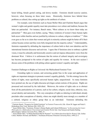Forum on Public Policy
4
honor killing, female genital cutting, and dowry murder. Feminists should exercise caution,
however, when focusing on these latter issues. Historically, feminists have labeled these
problems as cultural, thus setting up rights as the antithesis of culture.
For example, some feminists such as Susan Moller Okin and Charlotte Bunch argue that
women‟s rights and gender equality must take precedence over culture and tradition, because the
latter are patriarchal. For instance, Bunch states, “Most cultures as we know them today are
patriarchal.”3
Okin goes even further, saying, “Many violations of women‟s basic human rights
both occur within families and are justified by reference to culture, religion or tradition.” 4
Okin
even goes so far as to claim that women and girls in minority cultures might be better off if their
culture became extinct and they were fully integrated into the majority culture.5
Understandably,
feminists responded by defending the importance of culture both to their own identities and for
international feminist discourse and activism. I agree that if feminism aims to embrace a global
vision, it must be culturally and historically sensitive and not impose ethnocentric views from the
dominant West. I believe it is unfortunate that the notion of cultural integrity and sovereignty
has become juxtaposed to the notion of rights and equality for women. In the next section I
discuss some of the problems with pitting culture against women‟s equality and rights.
Feminist Challenges to Rights as Universal: the Multicultural Feminist View
Extending rights to women, and correcting gender bias in the scope and application of
rights are important strategies to promote women‟s equality globally. Yet this strategy leaves the
notion of rights, more specifically universal human rights, unquestioned. As many feminists
have pointed out, the use of rights discourse privileges certain notions of the person. Rights are
possessed and exercised by the individual. Moreover, the notion of rights asks us to abstract
from all the particularities of a person, such as her culture, religion, social class, ethnicity, race,
sexual identity and nationality. This very conception of rights as inhering in individuals already
precludes other conceptions of identity, where one might identify more strongly as a member of
a cultural, religious or ethnic group than as an individual. Feminists defending this
3
Charlotte Bunch, “Prospects for Global Feminism” in Feminist Frameworks, Eds. Alison M. Jaggar and Paula S.
Rothenberg (New York: McGraw Hill, 1993), 251.
4
Susan Moller Okin, “Feminism, Women‟s Human Rights and Cultural Differences,” in Decentering the Center:
Philosophy for a Multicultural, Postcolonial and Feminist World, Eds. Uma Narayan and Sandra Harding
(Bloomington: Indiana University Press, 2000), 33.
5
Susan Moller Okin, “Is Multiculturalism Bad for Women?” in Is Multiculturalism Bad for Women? Eds. Joshua
Cohen, Matthew Howard, and Martha C. Nussbaum (Princeton: Princeton University Press, 1999) 22-3.
 