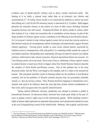 Forum on Public Policy
6
condemn cases of gender-specific violence such as dowry murder mentioned earlier. But
looking at it as solely a cultural issue, rather than as an economic one, distorts and
sensationalizes it.9
In reality, dowry murder is not sanctioned by tradition or culture any more
than killing one‟s wife for the life insurance money is sanctioned in U. S culture. Both happen
primarily for economic reasons, in the context of a host of other issues, including structural
inequality between men and women. Assigning the blame for dowry murder to culture, rather
than looking at it as a fairly rare occurrence that is nonetheless serious because its part of the
larger problem of violence against women, contributes to the Othering of non-Western cultures.
It is in everyone‟s interest to stop violence against women, but we must also exercise caution so
that feminist analyses do not perpetuate cultural stereotypes and inadvertently suggest Western
cultural superiority. Viewing dowry murder as some exotic cultural practice sanctioned by
tradition serves to simultaneously vilify and justify it as something totally outside the scope of
non-Indian experience. But perhaps more importantly, this type of reductive analysis can impede
solutions, which need to take cultural, economic, historical and political factors into account. As
Uma Narayan points out in her book, Dislocating Cultures, attributing violence against women
to cultural factors is much more likely to happen when First World Western feminists describe
the situation of Third World non-Western women. Part of this problem lies in the issue
discussed earlier, that the West is privileged as the standard, and so is taken to be normatively
neutral. This presumed neutrality results in blaming culture for the problems in non-Western
countries, but not for problems in Western countries because they are presumably culturally
neutral, i.e., they do not have culture. Thus, Western feminists engaging in international, cross-
cultural work need to be reflective about the ways that they include cultural considerations in
their work, and to recognize their own specific cultural location.
Taking cultural difference seriously complicates any attempt to promote a global or
transnational feminism. As discussed earlier, feminists have made great strides in the past 35
years in getting women‟s rights issues on the international agenda. While including women‟s
rights as human rights represents an important advancement, such advancement should not come
at the cost of marginalizing women of the Global South. Mohanty, Abu-Lughod, and Oyewumi
9
See Uma Narayan, “Cross-Cultural Connections, Border-Crossings, and „Death By Culture‟: Thinking about
Dowry Murders in India and Domestic Violence Murders in the United States” in her Dislocating Cultures:
Identities, Traditions and Third World Feminism, (New York: Routledge, 1997) 81-117.
 