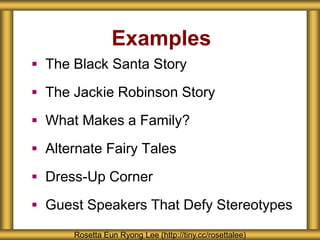 Examples
 The Black Santa Story
 The Jackie Robinson Story
 What Makes a Family?
 Alternate Fairy Tales
 Dress-Up Corner
 Guest Speakers That Defy Stereotypes
Rosetta Eun Ryong Lee (http://tiny.cc/rosettalee)
 