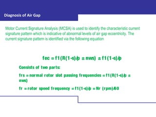 Diagnosis of Air Gap
Motor Current Signature Analysis (MCSA) is used to identify the characteristic current
signature pattern which is indicative of abnormal levels of air gap eccentricity. The
current signature pattern is identified via the following equation
fec = f1(R(1-s)/p ± nws) ± f1(1-s)/p
Consists of two parts:
frs = normal rotor slot passing frequencies = f1(R(1-s)/p ±
nws)
fr = rotor speed frequency = f1(1-s)/p = Nr (rpm)/60
 