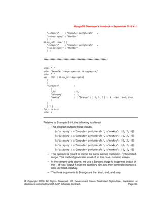 MongoDB Developer’s Notebook -- September 2016 V1.1
© Copyright 2016 All Rights Reserved. US Government Users Restricted Rights-Use, duplication or
disclosure restricted by GSA ADP Schedule Contract. Page 36.
"category" : "Computer peripherals" ,
"sub-category" : "Monitor"
} )
db.my_coll.insert( {
"category" : "Computer peripherals" ,
"sub-category" : "Monitor"
} )
######################################################
print " "
print "Example: $range operator in aggregate."
print " "
sss = list ( db.my_coll.aggregate(
[
{
"$project" :
{
"_id" : 0,
"category" : 1,
"newKey" : { "$range" : [ 0, 5, 2 ] } # start, end, step
}
}
] ) )
for s in sss:
print s
Relative to Example 8-14, the following is offered:
– This program outputs these values,
{u'category': u'Computer peripherals', u'newKey': [0, 2, 4]}
{u'category': u'Computer peripherals', u'newKey': [0, 2, 4]}
{u'category': u'Computer peripherals', u'newKey': [0, 2, 4]}
{u'category': u'Computer peripherals', u'newKey': [0, 2, 4]}
{u'category': u'Computer peripherals', u'newKey': [0, 2, 4]}
– This operand is meant to mimic the same named method in Python titled,
range. This method generates a set of, in this case, numeric values.
– In the sample code above, we use a $project stage to suppress output of
the “_id” key, output 1:true the category key, and then generate (range) a
new key titled, newKey.
– The three arguments to $range are the: start, end, and step.
 