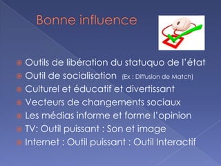  Outils de libération du statuquo de l’état
 Outil de socialisation (Ex : Diffusion de Match)
 Culturel et éducatif et divertissant
 Vecteurs de changements sociaux
 Les médias informe et forme l’opinion
 TV: Outil puissant : Son et image
 Internet : Outil puissant : Outil Interactif
 