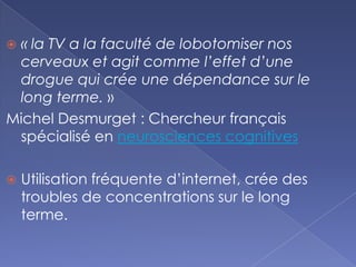 « la TV a la faculté de lobotomiser nos
cerveaux et agit comme l’effet d’une
drogue qui crée une dépendance sur le
long terme. »
Michel Desmurget : Chercheur français
spécialisé en neurosciences cognitives
 Utilisation fréquente d’internet, crée des
troubles de concentrations sur le long
terme.
 