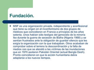 Fundación. MSF es una organización privada,  independiente y aconfesional  que tiene su origen en el inconformismo de dos grupos de médicos que coincidieron en Francia a principios de los años setenta. Unos habían sido testigos del genocidio de la minoría Ibo durante la guerra de secesión de Biafra (Nigeria 1968) y se sentían frustrados ante la obligación de guardar silencio que les exigía la organización con la que trabajaban. Otros acababan de comprobar sobre el terreno la descoordinación y la falta de medios con que se atendió a las víctimas de las inundaciones que en 1970 asolaron Pakistán Oriental (actual Bangla Desh). Pronto coincidieron en que la acción humanitaria debía adaptarse a los nuevos tiempos.   