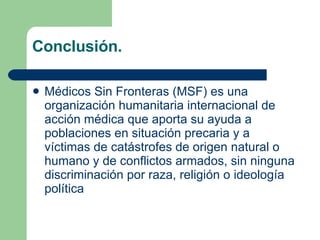 Conclusión. Médicos Sin Fronteras (MSF) es una organización humanitaria internacional de acción médica que aporta su ayuda a poblaciones en situación precaria y a víctimas de catástrofes de origen natural o humano y de conflictos armados, sin ninguna discriminación por raza, religión o ideología política   