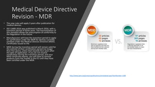 Medical Device Directive
Revision - MDR
• The new rules will apply 3 years after publication for
medical devices.
• ISO 13485:2016 was published in March 2016, with a
transition period of three years. The harmonization of
this standard allows the presumption of conformity to
the Regulation in the future.
• Manufacturers will have the transition period to apply
for certification under the MDR for devices currently
certified under the Medical Devices Directive (MDD).
Certificates issued to the
• MDD during the transition period will remain valid for
the entirety of their certification period (no longer
than five years), unless that exceeds four years after
the date of application. If you do not receive
certification during the transition period, and your
MDD certificate expires, you will have to remove
products from the market in the EU until they have
been certified under the MDR.
http://www.aami.org/productspublications/articledetail.aspx?ItemNumber=3189
 
