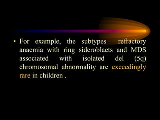• For example, the subtypes refractory
anaemia with ring sideroblaets and MDS
associated with isolated del (5q)
chromosomal abnormality are exceedingly
rare in children .
 