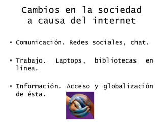 Cambios en la sociedada causa del internetComunicación. Redes sociales, chat.Trabajo. Laptops, bibliotecas en línea. Información. Acceso y globalización de ésta. 