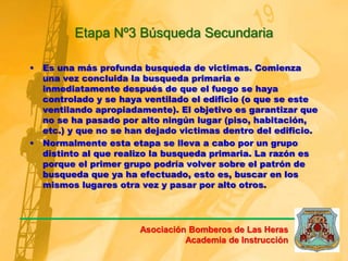 Etapa Nº3 Búsqueda Secundaria
• Es una más profunda busqueda de victimas. Comienza
una vez concluida la busqueda primaria e
inmediatamente después de que el fuego se haya
controlado y se haya ventilado el edificio (o que se este
ventilando apropiadamente). El objetivo es garantizar que
no se ha pasado por alto ningún lugar (piso, habitación,
etc.) y que no se han dejado victimas dentro del edificio.
• Normalmente esta etapa se lleva a cabo por un grupo
distinto al que realizo la busqueda primaria. La razón es
porque el primer grupo podría volver sobre el patrón de
busqueda que ya ha efectuado, esto es, buscar en los
mismos lugares otra vez y pasar por alto otros.
Asociación Bomberos de Las Heras
Academia de Instrucción
 