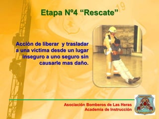 Acción de liberar y trasladar
a una victima desde un lugar
inseguro a uno seguro sin
causarle mas daño.
Etapa Nº4 “Rescate”
Asociación Bomberos de Las Heras
Academia de Instrucción
 
