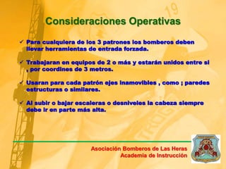 Consideraciones Operativas
 Para cualquiera de los 3 patrones los bomberos deben
llevar herramientas de entrada forzada.
 Trabajaran en equipos de 2 o más y estarán unidos entre si
, por coordines de 3 metros.
 Usaran para cada patrón ejes inamovibles , como ; paredes
estructuras o similares.
 Al subir o bajar escaleras o desniveles la cabeza siempre
debe ir en parte más alta.
Asociación Bomberos de Las Heras
Academia de Instrucción
 