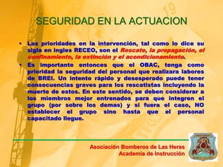 SEGURIDAD EN LA ACTUACION
• Las prioridades en la intervención, tal como lo dice su
sigla en ingles RECEO, son el Rescate, la propagación, el
confinamiento, la extinción y el acondicionamiento.
• Es importante entonces que el OBAC, tenga como
prioridad la seguridad del personal que realizara labores
de BREI. Un intento rápido y desesperado puede tener
consecuencias graves para los rescatistas incluyendo la
muerte de estos. En este sentido, se deben considerar a
los miembros mejor entrenados para que integren el
grupo (por sobre los demas) y si fuera el caso, NO
establecer el grupo sino hasta que el personal
capacitado llegue.
Asociación Bomberos de Las Heras
Academia de Instrucción
 