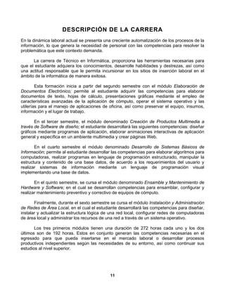 DESCRIPCIÓN DE LA CARRERA
En la dinámica laboral actual se presenta una creciente automatización de los procesos de la
información, lo que genera la necesidad de personal con las competencias para resolver la
problemática que este contexto demanda.

      La carrera de Técnico en Informática, proporciona las herramientas necesarias para
que el estudiante adquiera los conocimientos, desarrolle habilidades y destrezas, así como
una actitud responsable que le permita incursionar en los sitios de inserción laboral en el
ámbito de la informática de manera exitosa.

        Esta formación inicia a partir del segundo semestre con el módulo Elaboración de
Documentos Electrónico; permite al estudiante adquirir las competencias para elaborar
documentos de texto, hojas de cálculo, presentaciones gráficas mediante el empleo de
características avanzadas de la aplicación de cómputo, operar el sistema operativo y las
utilerías para el manejo de aplicaciones de oficina, así como preservar el equipo, insumos,
información y el lugar de trabajo.

       En el tercer semestre, el módulo denominado Creación de Productos Multimedia a
través de Software de diseño; el estudiante desarrollará las siguientes competencias: diseñar
gráficos mediante programas de aplicación, elaborar animaciones interactivas de aplicación
general y específica en un ambiente multimedia y crear páginas Web.

       En el cuarto semestre el módulo denominado Desarrollo de Sistemas Básicos de
Información; permite al estudiante desarrollar las competencias para elaborar algoritmos para
computadoras, realizar programas en lenguaje de programación estructurado, manipular la
estructura y contenido de una base datos, de acuerdo a los requerimientos del usuario y
realizar sistemas de información mediante un lenguaje de programación visual
implementando una base de datos.

       En el quinto semestre, se cursa el módulo denominado Ensamble y Mantenimiento de
Hardware y Software; en el cual se desarrollan competencias para ensamblar, configurar y
realizar mantenimiento preventivo y correctivo de equipos de cómputo.

       Finalmente, durante el sexto semestre se cursa el módulo Instalación y Administración
de Redes de Área Local, en el cual el estudiante desarrollará las competencias para diseñar,
instalar y actualizar la estructura lógica de una red local, configurar redes de computadoras
de área local y administrar los recursos de una red a través de un sistema operativo.

       Los tres primeros módulos tienen una duración de 272 horas cada uno y los dos
últimos son de 192 horas. Estos en conjunto generan las competencias necesarias en el
egresado para que pueda insertarse en el mercado laboral o desarrollar procesos
productivos independientes según las necesidades de su entorno, así como continuar sus
estudios al nivel superior.




                                             11
 