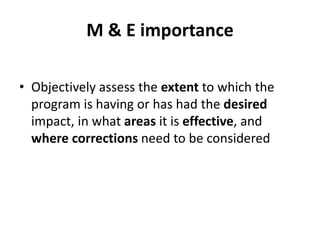 M & E importance
• Objectively assess the extent to which the
program is having or has had the desired
impact, in what areas it is effective, and
where corrections need to be considered
 