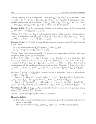 xviii 1. MEASURE AND INTEGRATION
Proof. Assume that f is integrable. Then both X
f+
dµ and X
f−
dµ are ﬁnite. Now
X
|f|dµ = X
(f+
+ f−
)dµ = X
f+
dµ + X
+f−
dµ < ∞. Therefore f is integrable. Con-
versely, assume that |f| is integrable. Then X
|f|dµ = X
f+
dµ + X
f−
dµ < ∞. Since
X
f+
dµ, X
f−
dµ ≤ X
f+
dµ + X
f−
dµ, it follows that f is integrable.
Lemma 1.3.23. Let f be a measurable function on a measure space (X, A , µ) such that
X
fdµ exists. Then X
fdµ ≤ X
|f|dµ.
Proof. If X
|f|dµ = ∞, then it is clear. Assume that X
|f|dµ < ∞, i.e., |f| is integrable.
Then f is integrable. Now X
fdµ = X
f+
dµ − X
f−
dµ ≤ X
f+
dµ + X
f−
dµ =
X
f+
dµ + X
f−
dµ = X
(f+
+ f−
)dµ = X
|f|dµ.
Lemma 1.3.24. Let f and g be integrable functions on a measure space (X, A , µ), and let
α ∈ R. Then
(i) f + g is integrable and X
(f + g)dµ = X
fdµ + X
gdµ.
(ii) αf is integrable and X
αfdµ = α X
fdµ.
Proof. Since f and g are measurable, f + g and αf are measurable. As both f and g are
integrable, both |f| and |g| are integrable.
(i) Now X
|f + g|dµ ≤ X
|f|dµ + X
|g|dµ < ∞. Therefore f + g is integrable. Let
h = f + g. Then h+
− h−
= f+
− f−
+ g+
− g−
gives h+
+ f−
+ g−
= h−
+ f+
= g+
.
Therefore X
h+
dµ + X
f−
dµ + X
g−
dµ = X
h−
dµ + X
f+
dµ + X
g+
dµ. As h, f and g
are integrable, all the numbers in above equation are ﬁnite. Therefore X
h+
dµ− X
h−
dµ =
X
f+
dµ − X
f−
dµ + X
g+
dµ − X
g−
dµ, i.e., X
(f + g)dµ = X
hdµ = X
fdµ + X
gdµ.
(ii) Since X
|αf|dµ = |α| X
|f|dµ, the function αf is integrable. If α = 0, then clearly
X
αfdµ = α X
fdµ.
Let α > 0. Then (αf)+
= αf+
and (αf)−
= αf−
. Now X
αfdµ = X
(αf)+
dµ −
X
(αf)−
dµ = X
αf+
dµ − X
αf−
dµ = α( X
f+
dµ − X
f−
dµ) = α X
fdµ.
Let α < 0. Then (αf)+
= (−α)f−
and (αf)−
= (−α)f+
. X
αfdµ = X
(αf)+
dµ −
X
(αf)−
dµ = X
(−α)f−
dµ − X
(−α)f+
dµ = (−α)( X
f−
dµ − X
f+
dµ) = α X
fdµ.
Corollary 1.3.25. If f1, f2, . . . , fn are integrable functions on a measure space (X, A , µ),
then X
( n
k=1 fk)dµ = n
k=1 X
fkdµ.
Proof. Use the Principle of Mathematical Induction.
Remarks 1.3.26.
(i) If f and g are measurable functions on a measure space, f is integrable and |g| ≤ |f|,
then g is integrable.
Here g is measurable and X
|g|dµ ≤ X
|f|dµ < ∞. Therefore g is integrable.
 