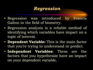 Regression
• Regression was introduced by Francis
Galton in the field of biometry.
• Regression analysis is a reliable method of
identifying which variables have impact on a
topic of interest.
• Dependent Variable: This is the main factor
that you’re trying to understand or predict.
• Independent Variables: These are the
factors that you hypothesize have an impact
on your dependent variable.
 