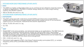 o KITCHEN NON-GAS-FIRED MAKE-UP AIR UNITS
 MSX
• The MSX is a highly configurable make-up air unit that can be utilized to meet the needs of
a variety of applications. The MSX’s modular design allows for a wide range heating,
cooling, and filtration options.
• 800 to 48,000 cfm and 4 in. wg
o KITCHEN NON-TEMPERED MAKE-UP AIR UNITS
 KSFD/KSFB
• The KSF series has both a belt drive (model KSFB) and direct drive (model KSFD)
configuration. Both have a compact design and provide a great source of non-tempered
make-up air for commercial, institutional and kitchen applications.
• 300 to 10,250 cfm and 3 in. wg
• UL 705

MSF
• Model MSF is for price sensitive, non-tempered make-up air applications. The MSF features
a direct drive, backward inclined plenum supply fan that provides many value-added
benefits for the end user. The plenum fan arrangement allows for bottom, horizontal, left
and right discharge arrangements for convenient ducting. Maintenance and air balancing in
the field are simplified with this direct drive arrangement.
• 500 - 5,300 cfm and 3 in. wg
• Permanent split capacitor (PSC), Vari-Green® electronically commutated (EC), or variable
frequency drive (VFD) controlled three-phase motors
• UL705
 