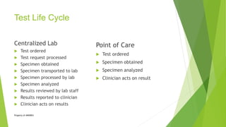Test Life Cycle
Centralized Lab
 Test ordered
 Test request processed
 Specimen obtained
 Specimen transported to lab
 Specimen processed by lab
 Specimen analyzed
 Results reviewed by lab staff
 Results reported to clinician
 Clinician acts on results
Point of Care
 Test ordered
 Specimen obtained
 Specimen analyzed
 Clinician acts on result
Property of AWARE©
 