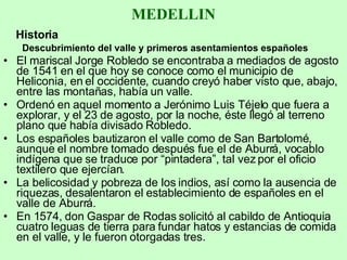 MEDELLIN Historia Descubrimiento del valle y primeros asentamientos españoles El mariscal Jorge Robledo se encontraba a mediados de agosto de 1541 en el que hoy se conoce como el municipio de Heliconia, en el occidente, cuando creyó haber visto que, abajo, entre las montañas, había un valle.  Ordenó en aquel momento a Jerónimo Luis Téjelo que fuera a explorar, y el 23 de agosto, por la noche, éste llegó al terreno plano que había divisado Robledo.  Los españoles bautizaron el valle como de San Bartolomé, aunque el nombre tomado después fue el de Aburrá, vocablo indígena que se traduce por “pintadera”, tal vez por el oficio textilero que ejercían. La belicosidad y pobreza de los indios, así como la ausencia de riquezas, desalentaron el establecimiento de españoles en el valle de Aburrá.  En 1574, don Gaspar de Rodas solicitó al cabildo de Antioquia cuatro leguas de tierra para fundar hatos y estancias de comida en el valle, y le fueron otorgadas tres. 