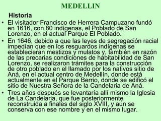 MEDELLIN Historia El visitador Francisco de Herrera Campuzano fundó en 1616, con 80 indígenas, el Poblado de San Lorenzo, en el actual Parque El Poblado.  En 1646, debido a que las leyes de segregación racial impedían que en los resguardos indígenas se establecieran mestizos y mulatos y, también en razón de las precarias condiciones de habitabilidad de San Lorenzo, se realizaron trámites para la construcción de otro poblado en el llamado por los nativos sitio de Aná, en el actual centro de Medellín, donde está actualmente en el Parque Berrio, donde se edificó el sitio de Nuestra Señora de la Candelaria de Aná.  Tres años después se levantaría allí mismo la Iglesia de La Candelaria, que fue posteriormente reconstruida a finales del siglo XVIII, y aún se conserva con ese nombre y en el mismo lugar. 