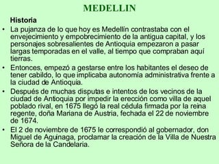 MEDELLIN Historia La pujanza de lo que hoy es Medellín contrastaba con el envejecimiento y empobrecimiento de la antigua capital, y los personajes sobresalientes de Antioquia empezaron a pasar largas temporadas en el valle, al tiempo que compraban aquí tierras.  Entonces, empezó a gestarse entre los habitantes el deseo de tener cabildo, lo que implicaba autonomía administrativa frente a la ciudad de Antioquia. Después de muchas disputas e intentos de los vecinos de la ciudad de Antioquia por impedir la erección como villa de aquel poblado rival, en 1675 llegó la real cédula firmada por la reina regente, doña Mariana de Austria, fechada el 22 de noviembre de 1674.  El 2 de noviembre de 1675 le correspondió al gobernador, don Miguel de Aguinaga, proclamar la creación de la Villa de Nuestra Señora de la Candelaria. 