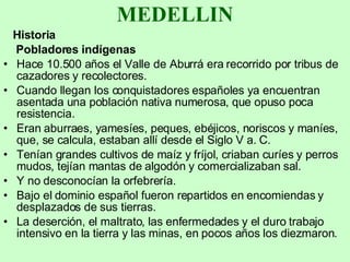 MEDELLIN Historia Pobladores indígenas Hace 10.500 años el Valle de Aburrá era recorrido por tribus de cazadores y recolectores.  Cuando llegan los conquistadores españoles ya encuentran asentada una población nativa numerosa, que opuso poca resistencia.  Eran aburraes, yamesíes, peques, ebéjicos, noriscos y maníes, que, se calcula, estaban allí desde el Siglo V a. C.  Tenían grandes cultivos de maíz y fríjol, criaban curíes y perros mudos, tejían mantas de algodón y comercializaban sal.  Y no desconocían la orfebrería.  Bajo el dominio español fueron repartidos en encomiendas y desplazados de sus tierras. La deserción, el maltrato, las enfermedades y el duro trabajo intensivo en la tierra y las minas, en pocos años los diezmaron.  