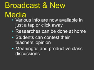 Broadcast & New
Media
• Various info are now available in
just a tap or click away
• Researches can be done at home
• Students can contest their
teachers’ opinion
• Meaningful and productive class
discussions
 