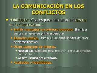 LA COMUNICACIÓN EN LOS CONFLICTOS Habilidades  eficaces para minimizar los  errores en la comunicación: Emitir mensajes en primera persona.   El emisor emita mensajes en primera persona Escucha activa.  Disminuir las posibilidades de error de decodificación. Otros aspectos de interés.   Neutralidad:  Capacidad para mantener la ante las personas en conflicto. Generar soluciones creativas. Actitudes y habilidades. 