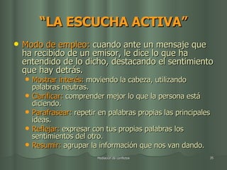 “ LA ESCUCHA ACTIVA” Modo de empleo:  cuando ante un mensaje que ha recibido de un emisor, le dice lo que ha entendido de lo dicho, destacando el sentimiento que hay detrás. Mostrar interés:  moviendo la cabeza, utilizando palabras neutras. Clarificar:  comprender mejor lo que la persona está diciendo. Parafrasear:  repetir en palabras propias las principales ideas. Reflejar:  expresar con tus propias palabras los sentimientos del otro. Resumir:  agrupar la información que nos van dando. 
