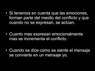 Si tenemos en cuenta que las emociones, forman parte del meollo del conflicto y que cuando no se expresan, se actúan. Cuanto mas expresan emocionalmente mas se incrementa el conflicto. Cuando se dice como se siente el mensaje se convierte en un mensaje yo. 