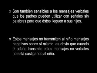 Son también sensibles a los mensajes verbales que los padres pueden utilizar con señales sin palabras para que éstos lleguen a sus hijos. Éstos mensajes no transmiten al niño mensajes negativos sobre sí mismo, es obvio que cuando el adulto transmite estos mensajes no verbales no está castigando al niño. 