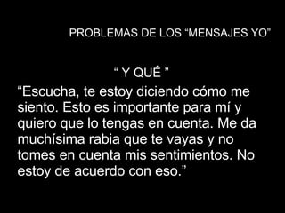 PROBLEMAS DE LOS “MENSAJES YO” “  Y QUÉ ” “ Escucha, te estoy diciendo cómo me siento. Esto es importante para mí y quiero que lo tengas en cuenta. Me da muchísima rabia que te vayas y no tomes en cuenta mis sentimientos. No estoy de acuerdo con eso.”  