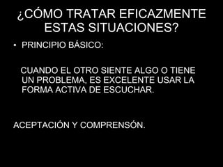 ¿CÓMO TRATAR EFICAZMENTE ESTAS SITUACIONES? PRINCIPIO BÁSICO: CUANDO EL OTRO SIENTE ALGO O TIENE UN PROBLEMA, ES EXCELENTE USAR LA FORMA ACTIVA DE ESCUCHAR. ACEPTACIÓN Y COMPRENSÓN. 