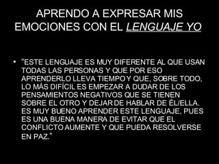 APRENDO A EXPRESAR MIS EMOCIONES CON EL  LENGUAJE YO   “ ESTE LENGUAJE ES MUY DIFERENTE AL QUE USAN TODAS LAS PERSONAS Y QUE POR ESO APRENDERLO LLEVA TIEMPO Y QUE, SOBRE TODO, LO MÁS DIFÍCIL ES EMPEZAR A DUDAR DE LOS PENSAMIENTOS NEGATIVOS QUE SE TIENEN SOBRE EL OTRO Y DEJAR DE HABLAR DE ÉL/ELLA. ES MUY BUENO APRENDER ESTE LENGUAJE, PUES ES UNA BUENA MANERA DE EVITAR QUE EL CONFLICTO AUMENTE Y QUE PUEDA RESOLVERSE EN PAZ .” 