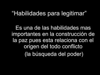 “ Habilidades para legitimar” Es una de las habilidades mas importantes en la construcción de la paz pues esta relaciona con el origen del todo conflicto (la búsqueda del poder) 