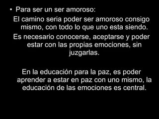 Para ser un ser amoroso: El camino seria poder ser amoroso consigo mismo, con todo lo que uno esta siendo. Es necesario conocerse, aceptarse y poder estar con las propias emociones, sin juzgarlas. En la educación para la paz, es poder aprender a estar en paz con uno mismo, la educación de las emociones es central. 