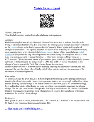 Vostok Ice core report
Vostok Lab Report
Title: Global warming, a natural interglacial change on temperature.
Abstract:
Global warming has been widely discussed all around the world as it is an issue that affects the
living of all mankind in the world. It is argued that the 'anthropogenic' changes posse more influence
on the climate change to the Earth, compared to the 'naturally driven' glacial and interglacial
changes in temperature. This report is based on the Vostok Core by faculty at Columbia University
as an example for us to investigate global climate change. Author of this report believes global
warming is just part of the long term temperature fluctuation during the interglacial period as there
is no convincing and valid evidence that shows ... Show more content on Helpwriting.net ...
CO2, dust and CH4 are the main source of greenhouses gases, which are produced mainly by human
activities. If that is the case, the composition of CO2, dust and CH4 should be coherent to the
change of temperature of the Earth. Yet, it is not shown from the data.
Moreover, there are lots of different factors that keep affecting the temperature of the Earth. The
energy of the sun, the albedo effect, Milakovitch Cycles, plate tectonics are the examples of the
factors that affect the temperature.
Conclusion
To conclude, based the given data, it is difficult to prove that anthropogentic changes are stronger
than the glacial and interglacial changes in temperature, as there are not enough valid evidence from
the lab. Studying climate change is not a short term issue. However, due to the limited technology
level and the knowledge of the Earth, we could not obtain concise data to investigate the climate
change. The ice core could be one of the proxies that help us to understand the climatic condition in
the past. It is suggested to compare more other proxies, in order to draw conclusion of the main
reason and the trend of climate change.
References
Dans guard, W., H.B. Clausen, N Gundestrup, C. U. Hammer, S. J. Johnsen, P. M. Kristinsdottir, and
N. Reeh, A new Greenland deep ice core Science, 218,
... Get more on HelpWriting.net ...
 