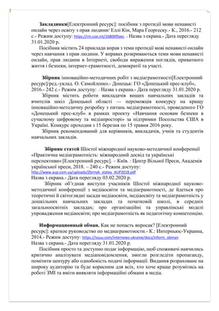 Закладинки[Електронний ресурс]: посібник з протидії мови ненависті
онлайн через освіту з прав людини/ Еллі Кін, Мара Георгеску.- К., 2016.- 212
с.- Режим доступу: https://rm.coe.int/16806f9aec .- Назва з екрана.- Дата перегляду
31.01.2020 р.
Посібник містить 24 приклади вправ з теми протидії мові ненависті онлайн
через навчання з прав людини. У вправах розкриваються теми мови ненависті
онлайн, прав людини в Інтернеті, свободи вираження поглядів, приватного
життя і безпеки, інтернет-грамотності, демократії та участі.
Збірник інноваційно-методичних робіт з медіаграмотності[Електронний
ресурс]/ред.-уклад. О. Самойленко.- Донецьк: ГО «Донецький прес-клуб»,
2016.- 242 с.- Режим доступу: .- Назва з екрана.- Дата перегляду 31.01.2020 р.
Збірник містить роботи викладачів вищих навчальних закладів та
вчителів шкіл Донецької області — переможців конкурсу на кращу
інноваційно-методичну розробку з питань медіаграмотності, проведеного ГО
«Донецький прес-клуб» в рамках проекту «Навчання основам безпеки в
сучасному цифровому та медіапросторі» за підтримки Посольства США в
Україні. Конкурс проходив з 15 березня по 15 травня 2016 року.
Збірник рекомендований для керівників, викладачів, учнів та студентів
навчальних закладів.
Збірник статей Шостої міжнародної науково-методичної конференції
«Практична медіаграмотність: міжнародний досвід та українські
перспективи» [Електронний ресурс]. – Київ. : Центр Вільної Преси, Академія
української преси, 2018. – 240 с.- Режим доступу:
http://www.aup.com.ua/uploads/Zbirnyk_statey_AUP2018.pdf
Назва з екрана.- Дата перегляду 03.02.2020 р.
Збірник об’єднав виступи учасників Шостої міжнародної науково-
методичної конференції з медіаосвіти та медіаграмотності, де йдеться про
теоретичні й світоглядні засади медіаосвіти, медіаосвіту та медіаграмотність у
дошкільних навчальних закладах та початковій школі, в середніх
загальноосвітніх закладах; про організаційні та управлінські моделі
упровадження медіаосвіти; про медіаграмотність як педагогічну компетенцію.
Информационный обман. Как не попасть впросак? [Електронний
ресурс]: краткое руководство по медиаграмотности.- К.: Интерньюс-Украина,
2014.- Режим доступу: https://issuu.com/internews-ukraine/docs/inform_obman
Назва з екрана.- Дата перегляду 31.01.2020 р.
Посібник просто та доступно подає інформацію, щоб споживачі навчились
критично аналізувати медіаповідомлення, змогли розгледіти пропаганду,
помітити цензуру або однобокість подачі інформації. Видання розраховане на
широку аудиторію та буде корисним для всіх, хто хоче краще розумітись на
роботі ЗМІ та вміти виявляти інформаційні обмани в медіа.
 
