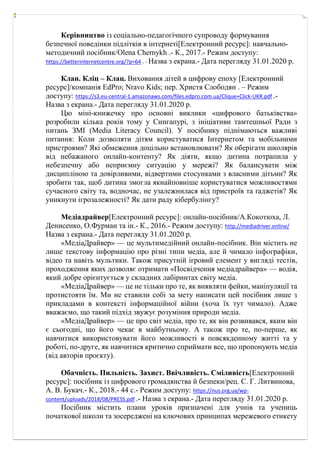 Керівництво із соціально-педагогічного супроводу формування
безпечної поведінки підлітків в інтернеті[Електронний ресурс]: навчально-
методичний посібник/Olena Chernykh .- К., 2017.- Режим доступу:
https://betterinternetcentre.org/?p=64 . - Назва з екрана.- Дата перегляду 31.01.2020 р.
Клан. Кліц – Клац. Виховання дітей в цифрову епоху [Електронний
ресурс]/компанія EdPro; Nravo Kids; пер. Христя Слободян . – Режим
доступу: https://s3.eu-central-1.amazonaws.com/files.edpro.com.ua/Clique+Click-UKR.pdf .-
Назва з екрана.- Дата перегляду 31.01.2020 р.
Цю міні-книжечку про основні виклики «цифрового батьківства»
розробили кілька років тому у Сингапурі, з ініціативи тамтешньої Ради з
питань ЗМІ (Media Literacy Council). У посібнику піднімаються важливі
питання: Коли дозволяти дітям користуватися Інтернетом та мобільними
пристроями? Які обмеження доцільно встановлювати? Як оберігати школярів
від небажаного онлайн-контенту? Як діяти, якщо дитина потрапила у
небезпечну або неприємну ситуацію у мережі? Як балансувати між
дисципліною та довірливими, відвертими стосунками з власними дітьми? Як
зробити так, щоб дитина змогла якнайповніше користуватися можливостями
сучасного світу та, водночас, не узалежнилася від пристроїв та ґаджетів? Як
уникнути ігрозалежності? Як дати раду кібербулінгу?
Медіадрайвер[Електронний ресурс]: онлайн-посібник/А.Кокотюха, Л.
Денисенко, О.Фурман та ін.- К., 2016.- Режим доступу: http://mediadriver.online/
Назва з екрана.- Дата перегляду 31.01.2020 р.
«МедіаДрайвер» — це мультимедійний онлайн-посібник. Він містить не
лише текстову інформацію про різні типи медіа, але й чимало інфографіки,
відео та навіть мультики. Також присутній ігровий елемент у вигляді тестів,
проходження яких дозволяє отримати «Посвідчення медіадрайвера» — водія,
який добре орієнтується у складних лабіринтах світу медіа.
«МедіаДрайвер» — це не тільки про те, як виявляти фейки, маніпуляції та
протистояти їм. Ми не ставили собі за мету написати цей посібник лише з
прикладами в контексті інформаційної війни (хоча їх тут чимало). Адже
вважаємо, що такий підхід звужує розуміння природи медіа.
«МедіаДрайвер» — це про світ медіа, про те, як він розвивався, яким він
є сьогодні, що його чекає в майбутньому. А також про те, по-перше, як
навчитися використовувати його можливості в повсякденному житті та у
роботі, по-друге, як навчитися критично сприймати все, що пропонують медіа
(від авторів проєкту).
Обачність. Пильність. Захист. Ввічливість. Сміливість[Електронний
ресурс]: посібник із цифрового громадянства й безпеки/рец. С. Г. Литвинова,
А. В. Букач.- К., 2018.- 44 с.- Режим доступу: https://nus.org.ua/wp-
content/uploads/2018/08/PRESS.pdf .- Назва з екрана.- Дата перегляду 31.01.2020 р.
Посібник містить плани уроків призначені для учнів та учениць
початкової школи та зосереджені на ключових принципах мережевого етикету
 