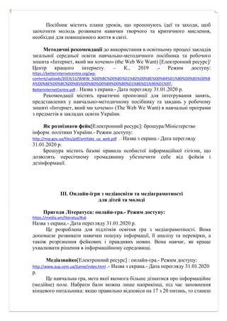 Посібник містить плани уроків, що пропонують ідеї та заходи, щоб
заохотити молодь розвивати навички творчого та критичного мислення,
необхідні для повноцінного життя в світі.
Методичні рекомендації до використання в освітньому процесі закладів
загальної середньої освіти навчально-методичного посібника та робочого
зошита «Інтернет, який ми хочемо» (the Web We Want) [Електронний ресурс]/
Центр кращого інтернету. – К., 2019 .- Режим доступу:
https://betterinternetcentre.org/wp-
content/uploads/2019/11/WWW_%D0%BC%D0%B5%D1%82%D0%BE%D0%B4%D1%80%D0%B5%D0%B
A%D0%BE%D0%BC%D0%B5%D0%BD%D0%B4%D0%B0%D1%86%D1%96%D1%97-
BetterInternetCentre.pdf .- Назва з екрана.- Дата перегляду 31.01.2020 р.
Рекомендації містять практичні пропозиції для інтегрування занять,
представлених у навчально-методичному посібнику та завдань у робочому
зошиті «Інтернет, який ми хочемо» (Тhe Web We Want) в навчальні програми
з предметів в закладах освіти України.
Як розпізнати фейк[Електронний ресурс]: брошура/Міністерство
інформ. політики України.- Режим доступу:
http://mip.gov.ua/files/pdf/antifake_ua_web.pdf . - Назва з екрана.- Дата перегляду
31.01.2020 р.
Брошура містить базові правила особистої інформаційної гігієни, що
дозволять пересічному громадянину убезпечити себе від фейків і
дезінформації.
ІІІ. Онлайн-ігри з медіаосвіти та медіаграмотності
для дітей та молоді
Пригоди Літератуса: онлайн-гра.- Режим доступу:
https://media.am/literatus/#uk
Назва з екрана.- Дата перегляду 31.01.2020 р.
Це розроблена для підлітків освітня гра з медіаграмотності. Вона
допомагає розвивати навички пошуку інформації, її аналізу та перевірки, а
також розрізнення фейкових і правдивих новин. Вона навчає, як краще
ухвалювати рішення в інформаційному середовищі.
Медіазнайко[Електронний ресурс] : онлайн-гра.- Режим доступу:
http://www.aup.com.ua/Game/index.html .- Назва з екрана.- Дата перегляду 31.01.2020
р.
Це навчальна гра, мета якої якомога більше дізнатися про інформаційне
(медійне) поле. Набрати бали можна лише наприкінці, під час заповнення
кінцевого питальника: якщо правильно відповіси на 17 з 20 питань, то станеш
 