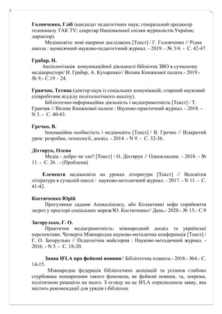 Головченко, Гліб (кандидат педагогічних наук; генеральний продюсер
телеканалу ТАК ТV; секретар Національної спілки журналістів України;
директор).
Медіаосвіта: нові напрями досліджень [Текст] / Г. Головченко // Рідна
школа : щомісячний науково-педагогічний журнал. - 2019. - № 3/4. - С. 42-47
Грабар, Н.
Аксіологізація комунікаційної діяльності бібліотек ЗВО в сучасному
медіапросторі/ Н. Грабар, А. Кухаренко// Вісник Книжкової палати.- 2019.-
№ 9.- С.19 – 24.
Гранчак, Тетяна (доктор наук із соціальних комунікацій; старший науковий
співробітник відділу політологічного аналізу).
Бібліотечно-інформаційна діяльність і медіаграмотність [Текст] / Т.
Гранчак // Вісник Книжкової палати : Науково-практичний журнал. - 2018. -
N 3. - С. 40-43.
Гречко, В.
Інноваційна особистість і медіаосвіта [Текст] / В. Гречко // Відкритий
урок: розробки, технології, досвід. - 2014. - N 9. - С. 32-36.
Діхтярук, Олена
Медіа - добро чи зло? [Текст] / О. Діхтярук // Однокласник. - 2018. - №
11. - С. 26 . - (Проблема)
Елементи медіаосвіти на уроках літератури [Текст] // Всесвітня
література в сучасній школі : науково-методичний журнал. - 2017. - N 11. - С.
41-42.
Костюченко Юрій
Прогулянки садами Апокаліпсису, або Колективні міфи сприйняття
загроз у просторі соціальних мереж/Ю. Костюченко// День.- 2020.- № 15.- С.9
Загорулько, Г. О.
Практична медіаграмотність: міжнародний досвід та українські
перспективи. Четверта Міжнародна науково-методична конференція [Текст] /
Г. О. Загорулько // Педагогічна майстерня : Науково-методичний журнал. -
2016. - N 5. - С. 18-20.
Заява IFLA про фейкові новини// Бібліотечна планета.- 2018.- №4.- С.
14-15.
Міжнародна федерація бібліотечних асоціацій та установ глибоко
стурбована поширенням такого феномена, як фейкові новини, та, зокрема,
політичною реакцією на нього. З огляду на це IFLA оприлюднила заяву, яка
містить рекомендації для урядів і бібліотек.
 