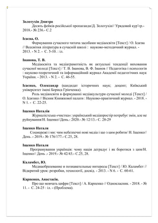 Золотухін Дмитро
Десять фейків російської пропаганди/Д. Золотухін// Урядовий кур’єр.-
2018.- № 236.- С.2
Ісаєва, О.
Формування сучасного читача засобами медіаосвіти [Текст] / О. Ісаєва
// Всесвітня література в сучасній школі : науково-методичний журнал. -
2013. - N 2. - С. 5-10. : іл.
Іванова, Т. В.
Медіаосвіта та медіаграмотність як актуальні тенденції виховання
сучасної молоді [Текст] / Т. В. Іванова, В. Ф. Іванов // Педагогіка і психологія
: науково-теоретичний та інформаційний журнал Академії педагогічних наук
України. - 2013. - N 2. - С. 46-55.
Ісаєнко, Олександр (кандидат історичних наук; доцент; Київський
університет імені Бориса Грінченка).
Роль медіаосвіти в формуванні медіакультури сучасної молоді [Текст] /
О. Ісаєнко // Вісник Книжкової палати : Науково-практичний журнал. - 2018. -
N 1. - С. 22-25.
Іщенко Наталія
Журналістська «чистка»: український медіапростір потребує змін, але не
руйнування/Н. Іщенко//День.- 2020.- № 12/13.- С. 28-29
Іщенко Наталя
Соцмережі і ми: чим небезпечні нові медіа і що з цим робити/ Н. Іщенко//
День .- 2019.- № 176/177.- С.25, 28.
Іщенко Наталя
Програмування українців: чому нація деградує і як боротися з цим/Н.
Іщенко// День .- 2019.- № 42/43.- С.25, 28.
Каламбет, Ю.
Медиаобразование и познавательные интересы [Текст] / Ю. Каламбет //
Відкритий урок: розробки, технології, досвід. - 2013. - N 6. - С. 60-61.
Карпенко, Анастасія.
Про що мовчать цифри [Текст] / А. Карпенко // Однокласник. - 2018. - №
11. - С. 24-25 : іл. - (Проблема).
 