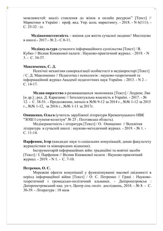 можливостей: аналіз ставлення до жінок в онлайн ресурсах” [Текст] //
Маркетинг в Україні : проф. вид. Укр. асоц. маркетингу. - 2018. - N 6(111). -
С. 25-32 : іл.
Медіакомпетентність – вміння для життя сучасної людини// Мистецтво
в школі.- 2017.- № 2.- С.8-11.
Медіакультура сучасного інформаційного суспільства [Текст] / В.
Кубко // Вісник Книжкової палати : Науково-практичний журнал. - 2019. - N
3. - С. 34-37.
Максименко, С. Д.
Психічні механізми самореалізації особистості в медіапросторі [Текст]
/ С. Д. Максименко // Педагогіка і психологія : науково-теоретичний та
інформаційний журнал Академії педагогічних наук України. - 2013. - N 2. -
С. 14-17.
Медиа-пиратство в развивающихся экономиках [Текст] / Лоуренс Лян
[и др.] ; ред. Д. Караганис // Інтелектуальна власність в Україні. - 2017. - №
12. - С. 38-51. - Продолжение, начало в №№ 9-12 за 2014 г., №№ 1-12 за 2015
г., №№ 1-12, за 2016 г., №№ 1-11 за 2017г.
Онищенко, Ольга (учитель зарубіжної літератури Кременчуцького НВК
"ЗОШ І ступеня-колегіум" № 25 ; Полтавська область).
Медіаграмотність і література [Текст] / О. Онищенко // Всесвітня
література в сучасній школі : науково-методичний журнал. - 2019. - № 1. -
С. 11-14.
Парфенюк, Ігор (кандидат наук із соціальних комунікацій; декан факультету
журналістики та міжнародних відносин).
Інструментарій інформаційних війн: традиційні та новітні засоби
[Текст] / І. Парфенюк // Вісник Книжкової палати : Науково-практичний
журнал. - 2019. - N 1. - С. 7-10.
Петренко, О. С.
Мережеві ефекти комунікації у функціонуванні масової свідомості в
період інформаційної війни [Текст] / О. С. Петренко // Грані : Науково-
теоретичний і громадсько-політичний альманах. - Дніпропетровськ :
Дніпропетровський нац. ун-т, Центр соц.-політ. досліджень, 2018. - № 8. - С.
30-39. - Література : 18 назв
 