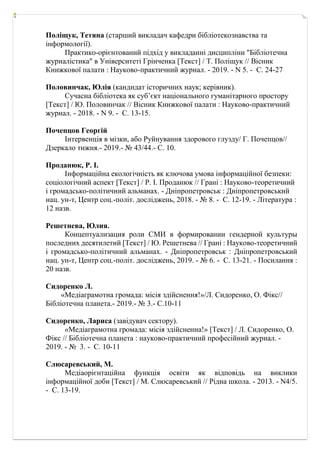 Поліщук, Тетяна (старший викладач кафедри бібліотекознавства та
інформології).
Практико-орієнтований підхід у викладанні дисципліни "Бібліотечна
журналістика" в Університеті Грінченка [Текст] / Т. Поліщук // Вісник
Книжкової палати : Науково-практичний журнал. - 2019. - N 5. - С. 24-27
Половинчак, Юлія (кандидат історичних наук; керівник).
Сучасна бібліотека як суб’єкт національного гуманітарного простору
[Текст] / Ю. Половинчак // Вісник Книжкової палати : Науково-практичний
журнал. - 2018. - N 9. - С. 13-15.
Почепцов Георгій
Інтервенція в мізки, або Руйнування здорового глузду/ Г. Почепцов//
Дзеркало тижня.- 2019.- № 43/44.- С. 10.
Проданюк, Р. І.
Інформаційна екологічність як ключова умова інформаційної безпеки:
соціологічний аспект [Текст] / Р. І. Проданюк // Грані : Науково-теоретичний
і громадсько-політичний альманах. - Дніпропетровськ : Дніпропетровський
нац. ун-т, Центр соц.-політ. досліджень, 2018. - № 8. - С. 12-19. - Література :
12 назв.
Решетнева, Юлия.
Концептуализация роли СМИ в формировании гендерной культуры
последних десятилетий [Tекст] / Ю. Решетнева // Грані : Науково-теоретичний
і громадсько-політичний альманах. - Дніпропетровськ : Дніпропетровський
нац. ун-т, Центр соц.-політ. досліджень, 2019. - № 6. - С. 13-21. - Посилання :
20 назв.
Сидоренко Л.
«Медіаграмотна громада: місія здійснення!»/Л. Сидоренко, О. Фікс//
Бібліотечна планета.- 2019.- № 3.- С.10-11
Сидоренко, Лариса (завідувач сектору).
«Медіаграмотна громада: місія здійсненна!» [Текст] / Л. Сидоренко, О.
Фікс // Бібліотечна планета : науково-практичний професійний журнал. -
2019. - № 3. - С. 10-11
Слюсаревський, М.
Медіаорієнтаційна функція освіти як відповідь на виклики
інформаційної доби [Текст] / М. Слюсаревський // Рідна школа. - 2013. - N4/5.
- С. 13-19.
 