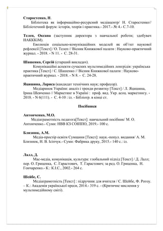 Старостенко, Н.
Бібліотека як інформаційно-ресурсний медіацентр/ Н. Старостенко//
Бібліотечний форум: історія, теорія і практика.- 2017.- № 4.- С.7-10.
Телеп, Оксана (заступник директора з навчальної роботи; здобувач
НАКККіМ).
Еволюція соціально-комунікаційних моделей як об’єкт наукової
рефлексії [Текст] / О. Телеп // Вісник Книжкової палати : Науково-практичний
журнал. - 2018. - N 11. - С. 28-31.
Шашенко, Сергій (старший викладач).
Комунікаційні аспекти сучасних мультимедійних лонгрідів: українська
практика [Текст] / С. Шашенко // Вісник Книжкової палати : Науково-
практичний журнал. - 2018. - N 8. - С. 24-28.
Яцишина, Лариса (кандидат технічних наук; професор).
Медіаринок України: аналіз і тренди розвитку [Текст] / Л. Яцишина,
Ірина Шевченко // Маркетинг в Україні : проф. вид. Укр. асоц. маркетингу. -
2018. - N 6(111). - С. 4-10 : іл. - Бібліогр. в кінці ст.
Посібники
Антонченко, М.О.
Медіаграмотність педагога[Текст]: навчальний посібник/ М. О.
Антонченко.- Суми: НВВ КЗ СОІППО, 2019.- 100 с.
Близнюк, А.М.
Медіа-простір освіти Сумщини [Текст]: наук.-попул. видання/ А. М.
Близнюк, Н. В. Ісіпчук.- Суми: Фабрика друку, 2015.- 140 с.: іл.
Лалл, Д.
Мас-медіа, комунікація, культура: глобальний підхід [Текст] / Д. Лалл;
пер. О. Гриценка, С. Гарастович, Т. Гарастович; за ред. О. Гриценка, Н.
Гончаренко.- К.: К.І.С., 2002.- 264 с.
Шейбе, С.
Медіаграмотність [Текст] : підручник для вчителя / С. Шейбе, Ф. Рогоу.
– К.: Академія української преси, 2014.- 319 с. - (Критичне мислення у
мультимедійному світі).
 