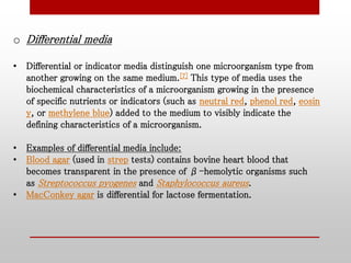 o Differential media
• Differential or indicator media distinguish one microorganism type from
another growing on the same medium.[7] This type of media uses the
biochemical characteristics of a microorganism growing in the presence
of specific nutrients or indicators (such as neutral red, phenol red, eosin
y, or methylene blue) added to the medium to visibly indicate the
defining characteristics of a microorganism.
• Examples of differential media include:
• Blood agar (used in strep tests) contains bovine heart blood that
becomes transparent in the presence of β-hemolytic organisms such
as Streptococcus pyogenes and Staphylococcus aureus.
• MacConkey agar is differential for lactose fermentation.
 