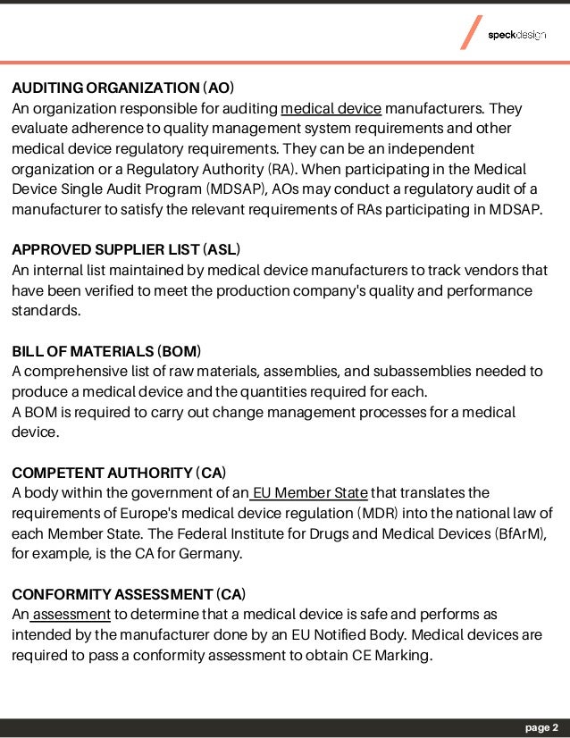 page 2
AUDITING ORGANIZATION (AO)
An organization responsible for auditing medical device manufacturers. They
evaluate adherence to quality management system requirements and other
medical device regulatory requirements. They can be an independent
organization or a Regulatory Authority (RA). When participating in the Medical
Device Single Audit Program (MDSAP), AOs may conduct a regulatory audit of a
manufacturer to satisfy the relevant requirements of RAs participating in MDSAP.
APPROVED SUPPLIER LIST (ASL)
An internal list maintained by medical device manufacturers to track vendors that
have been verified to meet the production company's quality and performance
standards.
BILL OF MATERIALS (BOM)
A comprehensive list of raw materials, assemblies, and subassemblies needed to
produce a medical device and the quantities required for each.
A BOM is required to carry out change management processes for a medical
device.
COMPETENT AUTHORITY (CA)
A body within the government of an EU Member State that translates the
requirements of Europe's medical device regulation (MDR) into the national law of
each Member State. The Federal Institute for Drugs and Medical Devices (BfArM),
for example, is the CA for Germany.
CONFORMITY ASSESSMENT (CA)
An assessment to determine that a medical device is safe and performs as
intended by the manufacturer done by an EU Notified Body. Medical devices are
required to pass a conformity assessment to obtain CE Marking.
 